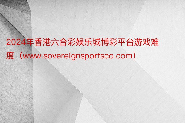 2024年香港六合彩娱乐城博彩平台游戏难度（www.sovereignsportsco.com）