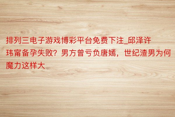 排列三电子游戏博彩平台免费下注_邱泽许玮甯备孕失败？男方曾亏负唐嫣，世纪渣男为何魔力这样大