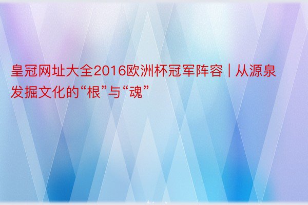 皇冠网址大全2016欧洲杯冠军阵容 | 从源泉发掘文化的“根”与“魂”