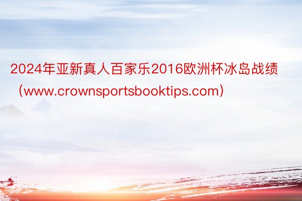 2024年亚新真人百家乐2016欧洲杯冰岛战绩（www.crownsportsbooktips.com）