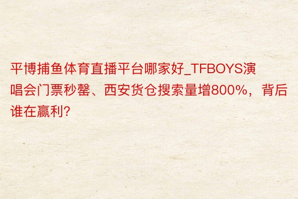 平博捕鱼体育直播平台哪家好_TFBOYS演唱会门票秒罄、西安货仓搜索量增800%，背后谁在赢利？