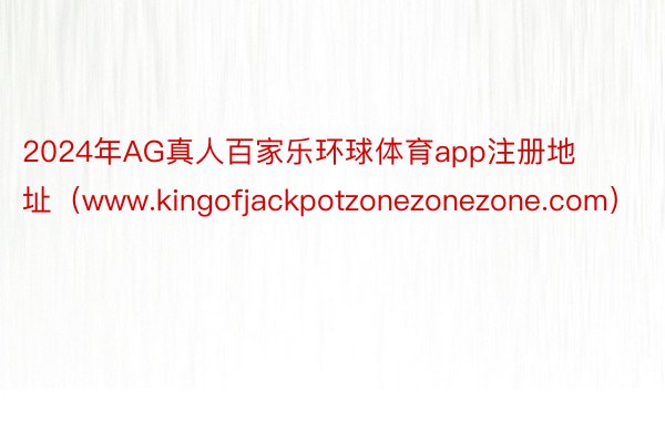 2024年AG真人百家乐环球体育app注册地址（www.kingofjackpotzonezonezone.com）