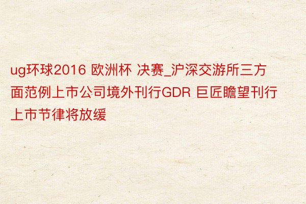 ug环球2016 欧洲杯 决赛_沪深交游所三方面范例上市公司境外刊行GDR 巨匠瞻望刊行上市节律将放缓