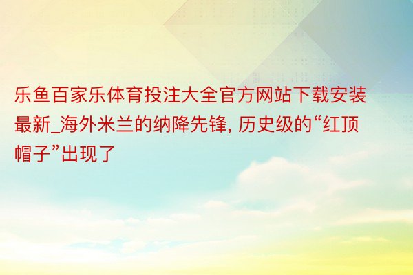 乐鱼百家乐体育投注大全官方网站下载安装最新_海外米兰的纳降先锋, 历史级的“红顶帽子”出现了