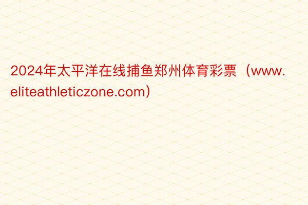 2024年太平洋在线捕鱼郑州体育彩票（www.eliteathleticzone.com）