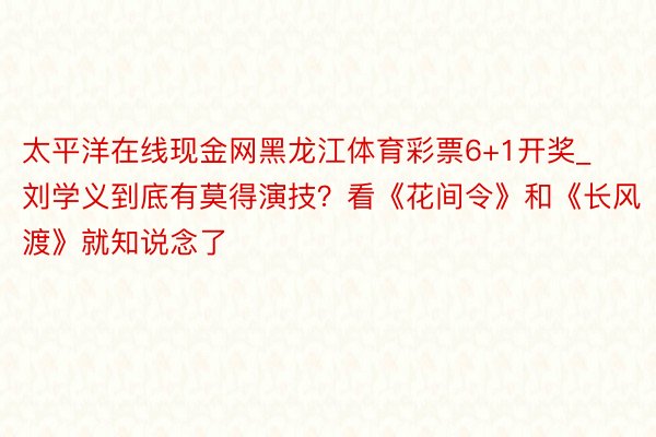 太平洋在线现金网黑龙江体育彩票6+1开奖_刘学义到底有莫得演技？看《花间令》和《长风渡》就知说念了