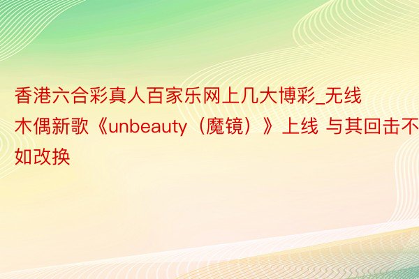 香港六合彩真人百家乐网上几大博彩_无线木偶新歌《unbeauty（魔镜）》上线 与其回击不如改换