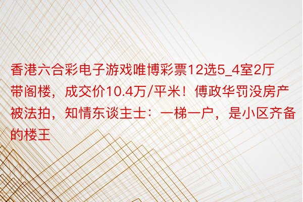 香港六合彩电子游戏唯博彩票12选5_4室2厅带阁楼，成交价10.4万/平米！傅政华罚没房产被法拍，知情东谈主士：一梯一户，是小区齐备的楼王