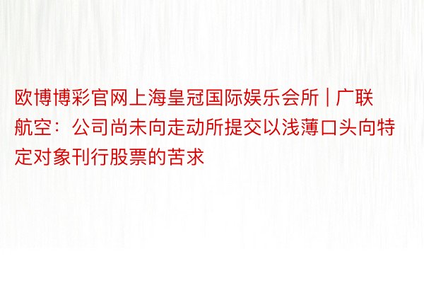 欧博博彩官网上海皇冠国际娱乐会所 | 广联航空：公司尚未向走动所提交以浅薄口头向特定对象刊行股票的苦求