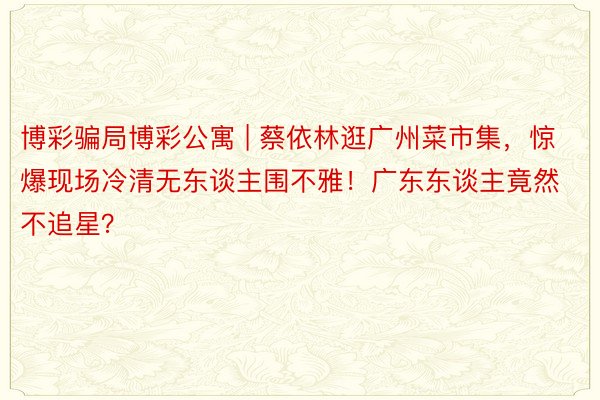 博彩骗局博彩公寓 | 蔡依林逛广州菜市集，惊爆现场冷清无东谈主围不雅！广东东谈主竟然不追星？