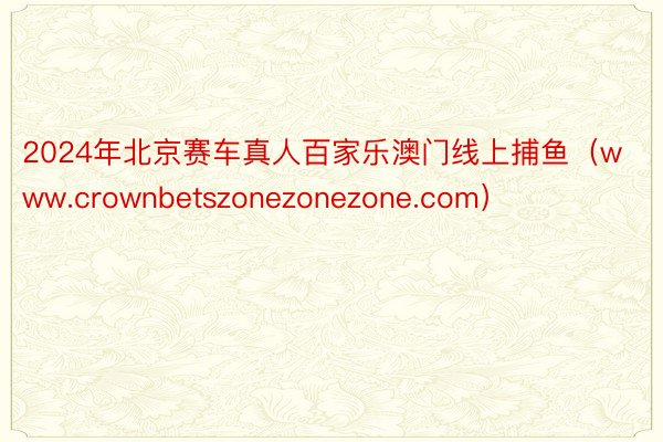 2024年北京赛车真人百家乐澳门线上捕鱼（www.crownbetszonezonezone.com）