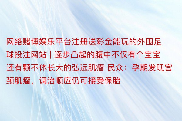 网络赌博娱乐平台注册送彩金能玩的外围足球投注网站 | 逐步凸起的腹中不仅有个宝宝 还有颗不休长大的弘远肌瘤 民众：孕期发现宫颈肌瘤，调治顺应仍可接受保胎