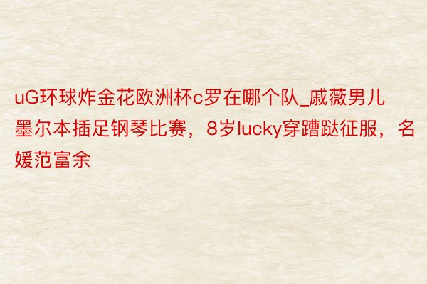 uG环球炸金花欧洲杯c罗在哪个队_戚薇男儿墨尔本插足钢琴比赛，8岁lucky穿蹧跶征服，名媛范富余