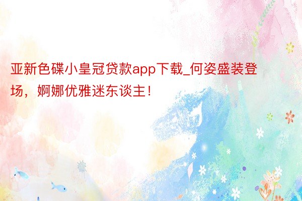 亚新色碟小皇冠贷款app下载_何姿盛装登场，婀娜优雅迷东谈主！