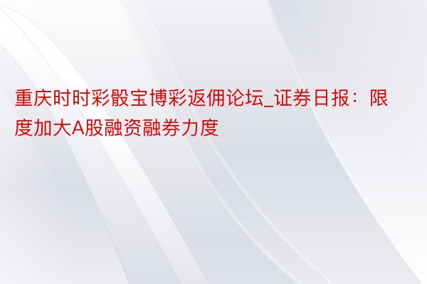 重庆时时彩骰宝博彩返佣论坛_证券日报：限度加大A股融资融券力度