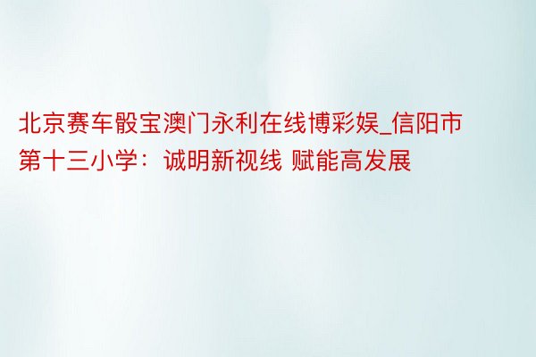 北京赛车骰宝澳门永利在线博彩娱_信阳市第十三小学：诚明新视线 赋能高发展