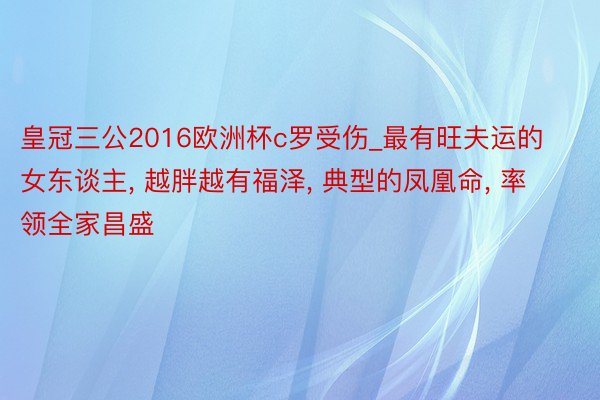 皇冠三公2016欧洲杯c罗受伤_最有旺夫运的女东谈主, 越胖越有福泽, 典型的凤凰命, 率领全家昌盛