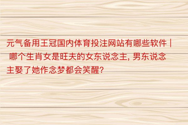 元气备用王冠国内体育投注网站有哪些软件 | 哪个生肖女是旺夫的女东说念主, 男东说念主娶了她作念梦都会笑醒?