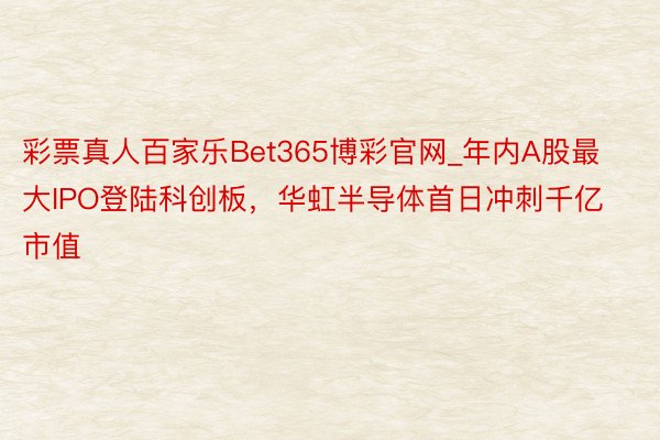 彩票真人百家乐Bet365博彩官网_年内A股最大IPO登陆科创板，华虹半导体首日冲刺千亿市值