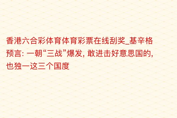 香港六合彩体育体育彩票在线刮奖_基辛格预言: 一朝“三战”爆发, 敢进击好意思国的, 也独一这三个国度