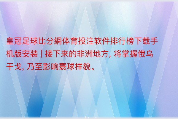 皇冠足球比分網体育投注软件排行榜下载手机版安装 | 接下来的非洲地方, 将掌握俄乌干戈, 乃至影响寰球样貌。