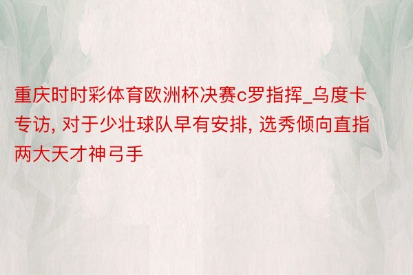 重庆时时彩体育欧洲杯决赛c罗指挥_乌度卡专访, 对于少壮球队早有安排, 选秀倾向直指两大天才神弓手