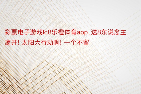 彩票电子游戏lc8乐橙体育app_送8东说念主离开! 太阳大行动啊! 一个不留