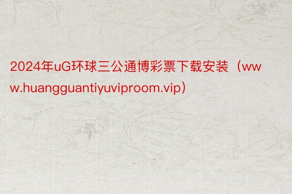 2024年uG环球三公通博彩票下载安装（www.huangguantiyuviproom.vip）