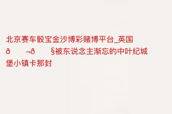 北京赛车骰宝金沙博彩赌博平台_英国🇬🇧被东说念主渐忘的中叶纪城堡小镇卡那封