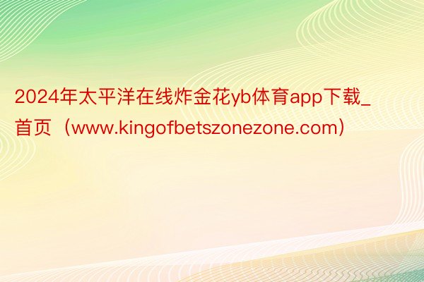 2024年太平洋在线炸金花yb体育app下载_首页（www.kingofbetszonezone.com）