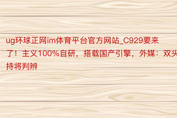 ug环球正网im体育平台官方网站_C929要来了！主义100%自研，搭载国产引擎，外媒：双头把持将判辨