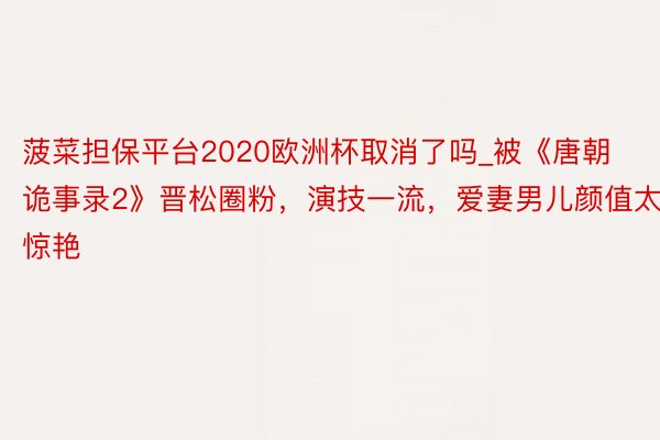 菠菜担保平台2020欧洲杯取消了吗_被《唐朝诡事录2》晋松圈粉，演技一流，爱妻男儿颜值太惊艳