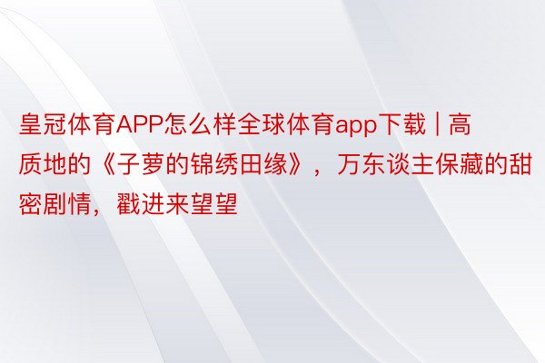 皇冠体育APP怎么样全球体育app下载 | 高质地的《子萝的锦绣田缘》，万东谈主保藏的甜密剧情，戳进来望望