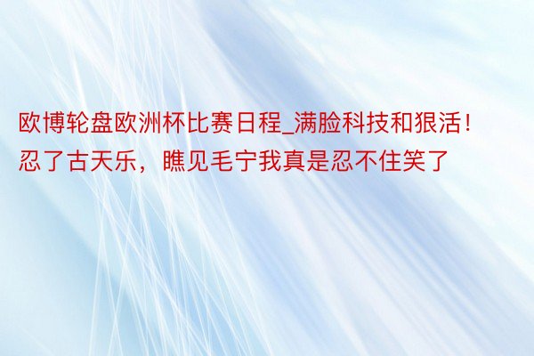 欧博轮盘欧洲杯比赛日程_满脸科技和狠活！忍了古天乐，瞧见毛宁我真是忍不住笑了