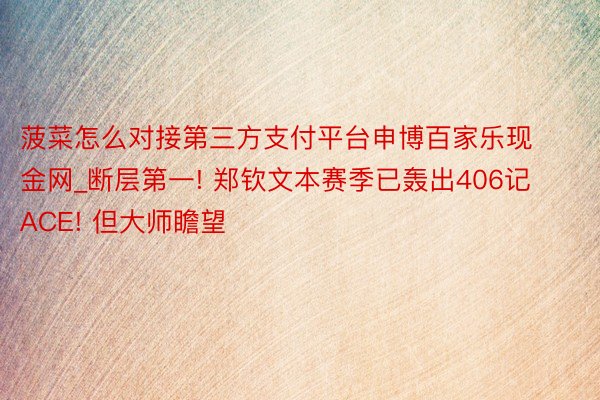 菠菜怎么对接第三方支付平台申博百家乐现金网_断层第一! 郑钦文本赛季已轰出406记ACE! 但大师瞻望