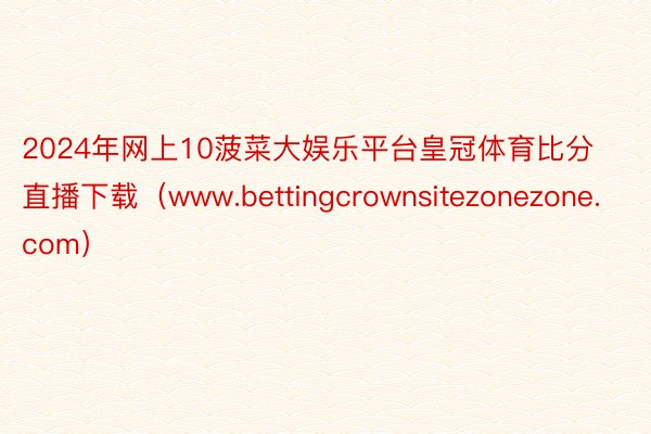 2024年网上10菠菜大娱乐平台皇冠体育比分直播下载（www.bettingcrownsitezonezone.com）