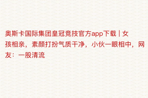 奥斯卡国际集团皇冠竞技官方app下载 | 女孩相亲，素颜打扮气质干净，小伙一眼相中，网友：一股清流