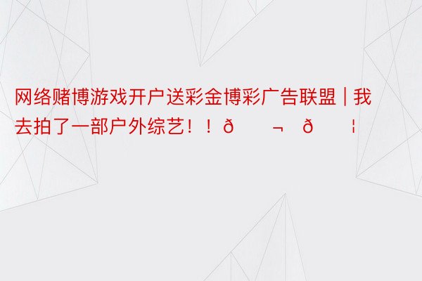 网络赌博游戏开户送彩金博彩广告联盟 | 我去拍了一部户外综艺！！🎬⛰💦