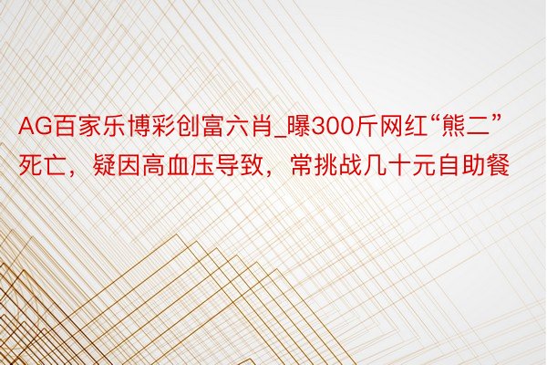 AG百家乐博彩创富六肖_曝300斤网红“熊二”死亡，疑因高血压导致，常挑战几十元自助餐