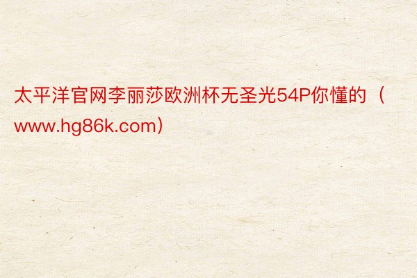 太平洋官网李丽莎欧洲杯无圣光54P你懂的（www.hg86k.com）