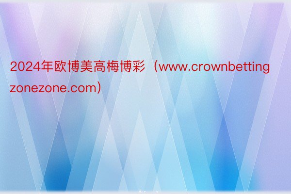 2024年欧博美高梅博彩（www.crownbettingzonezone.com）