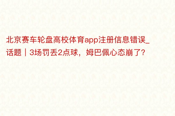 北京赛车轮盘高校体育app注册信息错误_话题｜3场罚丢2点球，姆巴佩心态崩了？