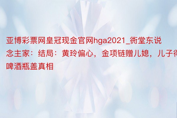 亚博彩票网皇冠现金官网hga2021_衖堂东说念主家：结局：黄玲偏心，金项链赠儿媳，儿子得啤酒瓶盖真相