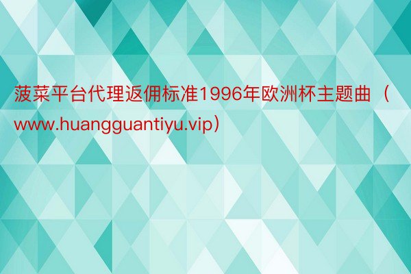 菠菜平台代理返佣标准1996年欧洲杯主题曲（www.huangguantiyu.vip）