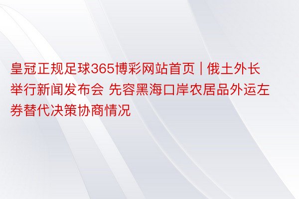 皇冠正规足球365博彩网站首页 | 俄土外长举行新闻发布会 先容黑海口岸农居品外运左券替代决策协商情况