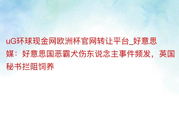 uG环球现金网欧洲杯官网转让平台_好意思媒：好意思国恶霸犬伤东说念主事件频发，英国秘书拦阻饲养