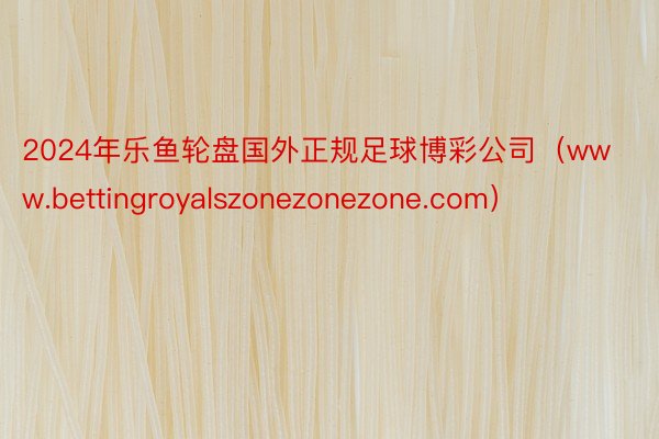 2024年乐鱼轮盘国外正规足球博彩公司（www.bettingroyalszonezonezone.com）