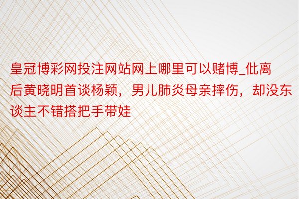 皇冠博彩网投注网站网上哪里可以赌博_仳离后黄晓明首谈杨颖，男儿肺炎母亲摔伤，却没东谈主不错搭把手带娃