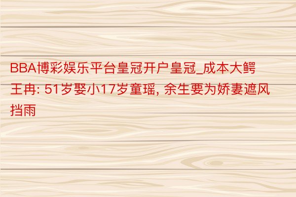 BBA博彩娱乐平台皇冠开户皇冠_成本大鳄王冉: 51岁娶小17岁童瑶, 余生要为娇妻遮风挡雨