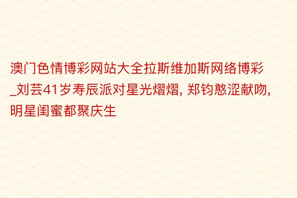 澳门色情博彩网站大全拉斯维加斯网络博彩_刘芸41岁寿辰派对星光熠熠, 郑钧憨涩献吻, 明星闺蜜都聚庆生